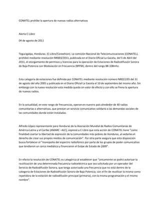 CONATEL prohíbe la apertura de nuevas radios alternativas<br />Alerta C-Libre<br />04 de agosto de 2011<br />Tegucigalpa, Honduras. (C-Libre/Conexhion). La comisión Nacional de Telecomunicaciones (CONATEL), prohibió mediante resolución NR003/2011, publicada en el Diario Oficial La Gaceta, del 5 de Abril del 2011, el otorgamiento de permisos y licencias para la operación de Estaciones de Radiodifusión Sonora de Baja Potencia con Modulación en Frecuencia (BPFM), dentro del rango 88-108mhz.<br />Esta categoría de estaciones fue definida por CONATEL mediante resolución número NR022/05 del 31 de agosto del año 2005 y publicada en el Diario Oficial La Gaceta el 10 de septiembre del mismo año. Sin embargo con la nueva resolución esta medida queda sin valor de efecto y con ello se frena la apertura de nuevas radios.<br />En la actualidad, en este rango de frecuencias, operan en nuestro país alrededor de 40 radios comunitarias o alternativas, que prestan un servicio comunicativo solidario a las demandas sociales de las comunidades donde están instaladas.<br />Alfredo López representante para Honduras de la Asociación Mundial de Radios Comunitarias de América Latina y el Caribe (AMARC –ALC), expresó a C-Libre que esta acción de CONATEL tiene “como finalidad coartar la libertad de expresión de la comunidades más pobres de Honduras, al vedarles el derecho de crear sus propios medios de comunicación”. Por otra parte asegura que esta disposición busca fortalecer el “monopolio del espectro radiofónico por parte de los grupos de poder comunicativo que tendieron un cerco mediático y financiaron el Golpe de Estado de 2009”.<br />En efecto la resolución de CONATEL es categórica al establecer que “únicamente se podrá autorizar la reutilización de una determinada frecuencia radioeléctrica que sea solicitada por un operador del Servicio de Radiodifusión Sonora, que tenga autorizado una frecuencia que no está dentro de la categoría de Estaciones de Radiodifusión Sonora de Baja Potencia, con el fin de reutilizar la misma como repetidora de la estación de radiodifusión principal (primaria), con la misma programación y el mismo nombre”.<br />El también directivo de la Organización Fraternal Negra de Honduras (OFRANEH), informó que están trabajando en un anteproyecto que faculte el reconocimiento de las radios comunitarias y alternativas en la legislación hondureña, basados en el convenio 169 de la Organización Internacional del Trabajo (OIT) firmado y ratificado por Honduras, en donde se reconoce a los pueblos indígenas y afro descendientes el derecho de contar con sus  propios instrumentos de comunicación.<br />La situación del derecho a la Libertad de Expresión en Honduras, garantizado por el artículo 19 de la Declaración Universal de los Derechos Humanos y el artículo 72 de la Constitución de la Republica, ha empeorado en el año 2011, a pesar de los compromisos que el gobierno de Porfirio Lobo Sosa formalizó en Ginebra, Suiza, ante el Consejo de Derechos Humanos de las Naciones Unidas (CDHNU) el 4 de noviembre de 2010 y que ratificó el 17 de marzo de 2011 ante el mismo organismo, en el marco del Examen Periódico Universal (EPU).<br />Entre los compromisos sobresalen el de investigar los asesinatos y agresiones a periodistas así como el de garantizar mediante la reforma a la Ley Marco del Sector  Telecomunicaciones, el reconocimiento de los medios comunitarios existentes en el país.<br />Al respecto el gobierno hondureño se comprometió a generar un debate en el Congreso Nacional con la participación de la sociedad civil para modificar su legislación en telecomunicaciones en concordancia con los acuerdos y estándares internacionales de derechos humanos. A su vez se señaló el tema de acceso a la información como parte fundamental para ejercer y cumplir la libertad de expresión.<br />C-Libre emitió una alerta el 4 de febrero de 2011, donde advertía de las intenciones de CONATEL al poner a consulta, en su sitio web, un anteproyecto de resolución cuyo propósito era suspender el otorgamiento de permisos y licencias para la operación de estaciones de radio de baja potencia, justificando tal decisión en una saturación del espectro radiofónico.<br />Fuente: Comité por la Libre Expresión (C-Libre).<br />C-Libre es una coalición de periodistas y miembros de la sociedad civil constituida para promover y defender la libertad de expresión y el derecho a la información en Honduras. Esta alerta es distribuida a través de diversas redes nacionales, regionales e internacionales.<br />Para mayor información comunicarse al Comité por la Libre Expresión (C-Libre), al correo electrónico alertas@clibrehonduras.com, para sus comentarios acerca de esta y otras alertas, visite www.clibrehonduras.com<br />COMITE POR LA LIBRE EXPRESION<br />Colonia Palmira, Primera Calle, contiguo al Centro Cultural de España, 25 mts al norte del Redondel de los Artesanos, Tegucigalpa, Honduras, C.A.<br />Telefax oficina. (504) 22379966<br />Alertas 3229-6241<br />