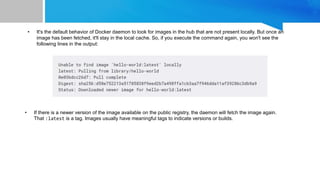 • It's the default behavior of Docker daemon to look for images in the hub that are not present locally. But once an
image has been fetched, it'll stay in the local cache. So, if you execute the command again, you won't see the
following lines in the output:
• If there is a newer version of the image available on the public registry, the daemon will fetch the image again.
That :latest is a tag. Images usually have meaningful tags to indicate versions or builds.
 
