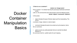 Docker
Container
Manipulation
Basics
1) How to run a container?
docker run <image-name>
Prior to version 1.13, Docker had only the previously mentioned command
syntax.
Later on, the command-line was restructured to have the following syntax:
docker <object> <command> <options>
In this syntax:
• object indicates the type of Docker object you'll be manipulating. This
can be
a container, image, network or volume object.
• command indicates the task to be carried out by the daemon, that is
the run command.
• options can be any valid parameter that can override the default
behavior of
the command, like the --publish option for port mapping.
 