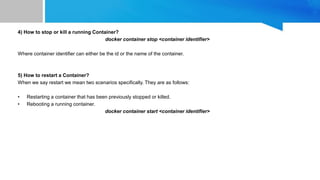 4) How to stop or kill a running Container?
docker container stop <container identifier>
Where container identifier can either be the id or the name of the container.
5) How to restart a Container?
When we say restart we mean two scenarios specifically. They are as follows:
• Restarting a container that has been previously stopped or killed.
• Rebooting a running container.
docker container start <container identifier>
 