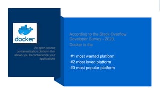 An open-source
containerization platform that
allows you to containerize your
applications
According to the Stack Overflow
Developer Survey - 2020,
Docker is the
#1 most wanted platform
#2 most loved platform
#3 most popular platform
 