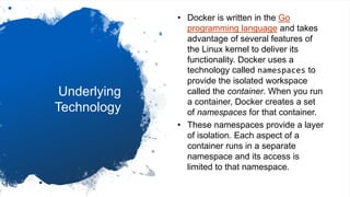 Underlying
Technology
• Docker is written in the Go
programming language and takes
advantage of several features of
the Linux kernel to deliver its
functionality. Docker uses a
technology called namespaces to
provide the isolated workspace
called the container. When you run
a container, Docker creates a set
of namespaces for that container.
• These namespaces provide a layer
of isolation. Each aspect of a
container runs in a separate
namespace and its access is
limited to that namespace.
 
