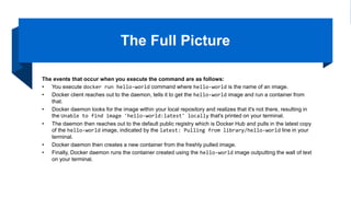 The Full Picture
The events that occur when you execute the command are as follows:
• You execute docker run hello-world command where hello-world is the name of an image.
• Docker client reaches out to the daemon, tells it to get the hello-world image and run a container from
that.
• Docker daemon looks for the image within your local repository and realizes that it's not there, resulting in
the Unable to find image 'hello-world:latest' locally that's printed on your terminal.
• The daemon then reaches out to the default public registry which is Docker Hub and pulls in the latest copy
of the hello-world image, indicated by the latest: Pulling from library/hello-world line in your
terminal.
• Docker daemon then creates a new container from the freshly pulled image.
• Finally, Docker daemon runs the container created using the hello-world image outputting the wall of text
on your terminal.
 