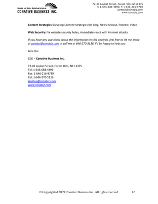 72-49 Loubet Street, Forest Hills, NY11375
                                                       T: 1-646-688-4899; F:1-646-216-9789
                                                                         janebui@conabiz.com
                                                                             www.conabiz.com




Content Strategies: Develop Content Strategies for Blog, News Release, Podcast, Video

Web Security: Fix website security holes, immediate react with Internet attacks

If you have any questions about the information in this analysis, feel free to let me know
at janebui@conabiz.com or call me at 646-270-5136. I’d be happy to help you.

Jane Bui

CEO – Conative Business Inc.

72-49 Loubet Street, Forest Hills, NY 11375
Tel: 1-646-688-4899
Fax: 1-646-216-9789
Cel: 1-646-270-5136
janebui@conabiz.com
www.conabiz.com




           © Copyrighted 2009 Conative Business Inc. All rights reserved.           12
 