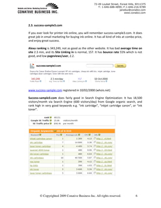 72-49 Loubet Street, Forest Hills, NY11375
                                                       T: 1-646-688-4899; F:1-646-216-9789
                                                                         janebui@conabiz.com
                                                                             www.conabiz.com




2.3. success-sample3.com

If you ever look for printer ink online, you will remember success-sample3.com. It does
great job in email marketing for buying ink online. It has all kind of inks at combo price,
and enjoy great success.

Alexa ranking is 343,249, not as good as the other website. It has bad average time on
site 2.3 min, and its Site Linking in is normal, 157. It has bounce rate 55% which is not
good, and low pageviews/user, 2.2.




www.success-sample.com registered in 10/02/2000 (whois.net)

Success-sample3.com does fairly good in Search Engine Optimization: It has 18,500
visitors/month via Search Engine (600 visitors/day) from Google organic search, and
rank high in very good keywords e.g. “ink cartridge”, “inkjet cartridge canon”, or “ink
toner”.




         © Copyrighted 2009 Conative Business Inc. All rights reserved.              6
 