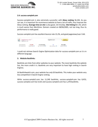 72-49 Loubet Street, Forest Hills, NY11375
                                                       T: 1-646-688-4899; F:1-646-216-9789
                                                                         janebui@conabiz.com
                                                                             www.conabiz.com




2.4. success-sample4.com

Success-sample4.com is also extremely successful, with Alexa ranking 36,246. As you
can see, it is important for ecommerce website to have a lot of traffic, thus improve the
Alexa ranking. Average time on site is also good, 3.8 min/day. Site linking in is 42, which
is much worse than Merittime. Domain created on 08/04/2005, not too long, thus its
performance is really good.

Success-sample4.com has excellent bounce rate 15.2%, and good pageviews/user 3.64.




I could not retrieve Search Engine Optimization data for success-sample4.com as it is in
different language.

3. Website Backlinks:

Backlinks are links from other websites to your website. The more backlinks the website
has, the more credit it is. Backlinks are very important to have high ranking in Search
Engines.

At Backlinkwatch.com, your website has only 03 backlinks. This makes your website very
less competitive in Search Engine ranking.

While success-sample1.com has 11,240 backlinks, success-sample4.com has 8,453,
success-sample2.com has 4,321 and success-sample3.com has 1,270 backlinks.




         © Copyrighted 2009 Conative Business Inc. All rights reserved.              7
 
