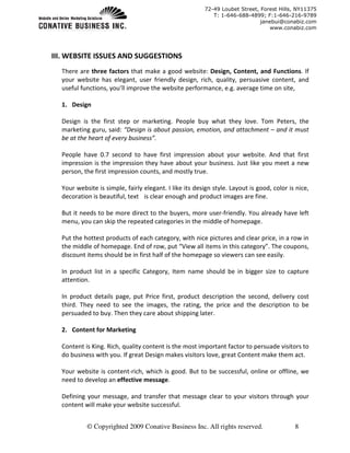 72-49 Loubet Street, Forest Hills, NY11375
                                                           T: 1-646-688-4899; F:1-646-216-9789
                                                                             janebui@conabiz.com
                                                                                 www.conabiz.com




III. WEBSITE ISSUES AND SUGGESTIONS
  There are three factors that make a good website: Design, Content, and Functions. If
  your website has elegant, user friendly design, rich, quality, persuasive content, and
  useful functions, you’ll improve the website performance, e.g. average time on site,

  1. Design

  Design is the first step or marketing. People buy what they love. Tom Peters, the
  marketing guru, said: “Design is about passion, emotion, and attachment – and it must
  be at the heart of every business”.

  People have 0.7 second to have first impression about your website. And that first
  impression is the impression they have about your business. Just like you meet a new
  person, the first impression counts, and mostly true.

  Your website is simple, fairly elegant. I like its design style. Layout is good, color is nice,
  decoration is beautiful, text is clear enough and product images are fine.

  But it needs to be more direct to the buyers, more user-friendly. You already have left
  menu, you can skip the repeated categories in the middle of homepage.

  Put the hottest products of each category, with nice pictures and clear price, in a row in
  the middle of homepage. End of row, put “View all items in this category”. The coupons,
  discount items should be in first half of the homepage so viewers can see easily.

  In product list in a specific Category, Item name should be in bigger size to capture
  attention.

  In product details page, put Price first, product description the second, delivery cost
  third. They need to see the images, the rating, the price and the description to be
  persuaded to buy. Then they care about shipping later.

  2. Content for Marketing

  Content is King. Rich, quality content is the most important factor to persuade visitors to
  do business with you. If great Design makes visitors love, great Content make them act.

  Your website is content-rich, which is good. But to be successful, online or offline, we
  need to develop an effective message.

  Defining your message, and transfer that message clear to your visitors through your
  content will make your website successful.


           © Copyrighted 2009 Conative Business Inc. All rights reserved.                  8
 