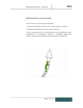 PROCESO CONATIVO - VOLITIVO 2013
Bloque : PT - 15 | 1
0
ADQUISICIÓN DE LAS ACTITUDES
No son innatas, hay tres formas de adquisición:
1. A través de la experiencia directa, con un objeto, persona o situación.
2. Mediante la objetivación de los efectos de un estímulo.
3. Como consecuencia de las comunicaciones que constantemente están
describiendo las características, atributos o cualidades. Valoraciones
positivas, negativas, por ejemplo, fomentan actitudes en la publicidad.
 