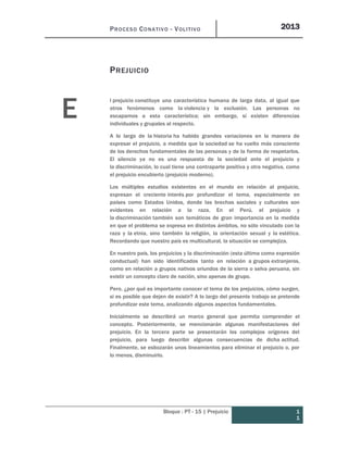 PROCESO CONATIVO - VOLITIVO 2013
Bloque : PT - 15 | Prejuicio 1
1
PREJUICIO
l prejuicio constituye una característica humana de larga data, al igual que
otros fenómenos como la violencia y la exclusión. Las personas no
escapamos a esta característica; sin embargo, sí existen diferencias
individuales y grupales al respecto.
A lo largo de la historia ha habido grandes variaciones en la manera de
expresar el prejuicio, a medida que la sociedad se ha vuelto más consciente
de los derechos fundamentales de las personas y de la forma de respetarlos.
El silencio ya no es una respuesta de la sociedad ante el prejuicio y
la discriminación, lo cual tiene una contraparte positiva y otra negativa, como
el prejuicio encubierto (prejuicio moderno).
Los múltiples estudios existentes en el mundo en relación al prejuicio,
expresan el creciente interés por profundizar el tema, especialmente en
países como Estados Unidos, donde las brechas sociales y culturales son
evidentes en relación a la raza. En el Perú, el prejuicio y
la discriminación también son temáticos de gran importancia en la medida
en que el problema se expresa en distintos ámbitos, no sólo vinculado con la
raza y la etnia, sino también la religión, la orientación sexual y la estética.
Recordando que nuestro país es multicultural, la situación se complejiza.
En nuestro país, los prejuicios y la discriminación (esta última como expresión
conductual) han sido identificados tanto en relación a grupos extranjeros,
como en relación a grupos nativos oriundos de la sierra o selva peruana, sin
existir un concepto claro de nación, sino apenas de grupo.
Pero, ¿por qué es importante conocer el tema de los prejuicios, cómo surgen,
si es posible que dejen de existir? A lo largo del presente trabajo se pretende
profundizar este tema, analizando algunos aspectos fundamentales.
Inicialmente se describirá un marco general que permita comprender el
concepto. Posteriormente, se mencionarán algunas manifestaciones del
prejuicio. En la tercera parte se presentarán los complejos orígenes del
prejuicio, para luego describir algunas consecuencias de dicha actitud.
Finalmente, se esbozarán unos lineamientos para eliminar el prejuicio o, por
lo menos, disminuirlo.
E
 