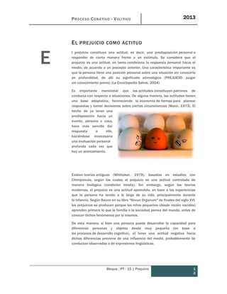 PROCESO CONATIVO - VOLITIVO 2013
Bloque : PT - 15 | Prejuicio 1
2
EL PREJUICIO COMO ACTITUD
l prejuicio constituye una actitud, es decir, una predisposición personal a
responder de cierta manera frente a un estímulo. Se considera que el
prejuicio es una actitud, en tanto condiciona la respuesta personal hacia el
medio, de acuerdo a un precepto anterior. Una característica importante es
que la persona tiene una posición personal sobre una situación sin conocerla
en profundidad, de allí su significado etimológico (PREJUICIO: juzgar
sin conocimiento previo) (La Enciclopedia Salvat, 2004)
Es importante mencionar que las actitudes constituyen patrones de
conducta con respecto a situaciones. De alguna manera, las actitudes tienen
una base adaptativa, favoreciendo la economía de tiempo para planear
respuestas y tomar decisiones sobre ciertas circunstancias (Mann, 1973). El
hecho de ya tener una
predisposición hacia un
evento, persona o cosa,
hace más sencillo dar
respuesta a ello,
haciéndose innecesaria
una evaluación personal
profunda cada vez que
hay un acercamiento.
Existen teorías antiguas (Whittaker, 1979), basadas en estudios con
Chimpancés, según las cuales el prejuicio es una actitud controlada de
manera biológica (condición innata). Sin embargo, según las teorías
modernas, el prejuicio es una actitud aprendida, en base a las experiencias
que la persona ha tenido a lo largo de su vida, principalmente durante
la infancia. Según Bacon en su libro "Novun Organum" de finales del siglo XVI,
los prejuicios se producen porque los niños pequeños (desde recién nacidos)
aprenden primero lo que la familia o la sociedad piensa del mundo, antes de
conocer dichos fenómenos por sí mismos.
De esta manera, si bien una persona puede desarrollar la capacidad para
diferenciar personas y objetos desde muy pequeña (en base a
los procesos de desarrollo cognitivo), el tener una actitud negativa hacia
dichas diferencias proviene de una influencia del medio, probablemente de
conductas observadas o de expresiones lingüísticas.
E
 
