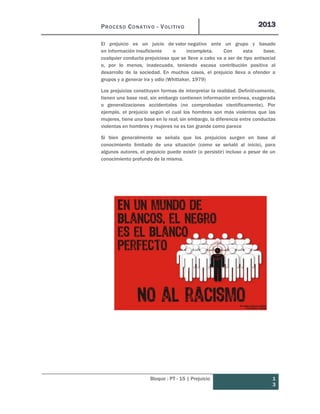 PROCESO CONATIVO - VOLITIVO 2013
Bloque : PT - 15 | Prejuicio 1
3
El prejuicio es un juicio de valor negativo ante un grupo y basado
en información insuficiente o incompleta. Con esta base,
cualquier conducta prejuiciosa que se lleve a cabo va a ser de tipo antisocial
o, por lo menos, inadecuada, teniendo escasa contribución positiva al
desarrollo de la sociedad. En muchos casos, el prejuicio lleva a ofender a
grupos y a generar ira y odio (Whittaker, 1979)
Los prejuicios constituyen formas de interpretar la realidad. Definitivamente,
tienen una base real, sin embargo contienen información errónea, exagerada
o generalizaciones accidentales (no comprobadas científicamente). Por
ejemplo, el prejuicio según el cual los hombres son más violentos que las
mujeres, tiene una base en lo real; sin embargo, la diferencia entre conductas
violentas en hombres y mujeres no es tan grande como parece
Si bien generalmente se señala que los prejuicios surgen en base al
conocimiento limitado de una situación (como se señaló al inicio), para
algunos autores, el prejuicio puede existir (o persistir) incluso a pesar de un
conocimiento profundo de la misma.
 