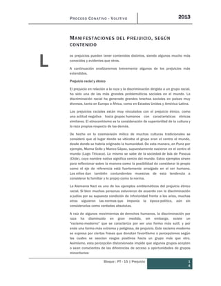 PROCESO CONATIVO - VOLITIVO 2013
Bloque : PT - 15 | Prejuicio 1
4
MANIFESTACIONES DEL PREJUICIO, SEGÚN
CONTENIDO
os prejuicios pueden tener contenidos distintos, siendo algunos mucho más
conocidos y evidentes que otros.
A continuación analizaremos brevemente algunos de los prejuicios más
extendidos.
Prejuicio racial y étnico
El prejuicio en relación a la raza y la discriminación dirigida a un grupo racial,
ha sido una de las más grandes problemáticas sociales en el mundo. La
discriminación racial ha generado grandes brechas sociales en países muy
diversos, tanto en Europa o África, como en Estados Unidos y América Latina.
Los prejuicios raciales están muy vinculados con el prejuicio étnico, como
una actitud negativa hacia grupos humanos con características étnicas
similares. El etnocentrismo es la consideración de superioridad de la cultura y
la raza propias respecto de las demás.
De hecho en la cosmovisión mítica de muchas culturas tradicionales se
consideró que el lugar donde se ubicaba el grupo eran el centro el mundo,
desde donde se habría originado la humanidad. De esta manera, en Puno por
ejemplo, Mama Ocllo y Manco Cápac, supuestamente nacieron en el centro el
mundo (Lago Titicaca). Lo mismo se sabe de la sociedad de Isla de Pascua
(Chile), cuyo nombre nativo significa centro del mundo. Estos ejemplos sirven
para reflexionar sobre la manera como la posibilidad de considerar lo propio
como el eje de referencia está fuertemente arraigado en el ser humano.
Los niños dan también contundentes muestras de esta tendencia a
considerar lo familiar y lo propio como la norma.
La Alemania Nazi es uno de los ejemplos emblemáticos del prejuicio étnico
racial. Si bien muchas personas estuvieron de acuerdo con la discriminación
a judíos por su supuesta condición de inferioridad frente a los arios, muchas
otras siguieron las normas que imponía la época política, aún sin
considerarlas como verdades absolutas.
A raíz de algunos movimientos de derechos humanos, la discriminación por
raza ha disminuido en gran medida, sin embargo, existe un
"racismo moderno" que se caracteriza por ser una forma más sutil, y por
ende una forma más extrema y peligrosa, de prejuicio. Este racismo moderno
se expresa por ciertas frases que denotan favoritismo o percepciones según
las cuales se asocian rasgos positivos hacia un grupo más que otro.
Asimismo, esta percepción distorsionada impide que algunos grupos acepten
o sean conscientes de las diferencias de acceso a oportunidades de grupos
minoritarios:
L
 
