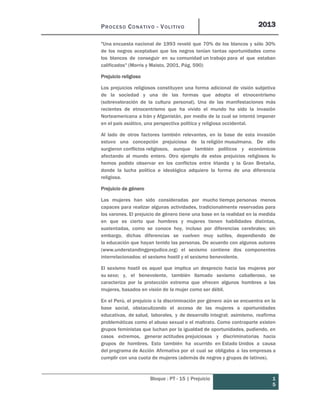 PROCESO CONATIVO - VOLITIVO 2013
Bloque : PT - 15 | Prejuicio 1
5
"Una encuesta nacional de 1993 reveló que 70% de los blancos y sólo 30%
de los negros aceptaban que los negros tenían tantas oportunidades como
los blancos de conseguir en su comunidad un trabajo para el que estaban
calificados" (Morris y Maisto, 2001, Pág. 590)
Prejuicio religioso
Los prejuicios religiosos constituyen una forma adicional de visión subjetiva
de la sociedad y una de las formas que adopta el etnocentrismo
(sobrevaloración de la cultura personal). Una de las manifestaciones más
recientes de etnocentrismo que ha vivido el mundo ha sido la invasión
Norteamericana a Irán y Afganistán, por medio de la cual se intentó imponer
en el país asiático, una perspectiva política y religiosa occidental.
Al lado de otros factores también relevantes, en la base de esta invasión
estuvo una concepción prejuiciosa de la religión musulmana. De ello
surgieron conflictos religiosos, aunque también políticos y económicos
afectando al mundo entero. Otro ejemplo de estos prejuicios religiosos lo
hemos podido observar en los conflictos entre Irlanda y la Gran Bretaña,
donde la lucha política e ideológica adquiere la forma de una diferencia
religiosa.
Prejuicio de género
Las mujeres han sido consideradas por mucho tiempo personas menos
capaces para realizar algunas actividades, tradicionalmente reservadas para
los varones. El prejuicio de género tiene una base en la realidad en la medida
en que es cierto que hombres y mujeres tienen habilidades distintas,
sustentadas, como se conoce hoy, incluso por diferencias cerebrales; sin
embargo, dichas diferencias se vuelven muy sutiles, dependiendo de
la educación que hayan tenido las personas. De acuerdo con algunos autores
(www.understandingprejudice.org) el sexismo contiene dos componentes
interrelacionados: el sexismo hostil y el sexismo benevolente.
El sexismo hostil es aquel que implica un desprecio hacia las mujeres por
su sexo; y, el benevolente, también llamado sexismo caballeroso, se
caracteriza por la protección extrema que ofrecen algunos hombres a las
mujeres, basados en visión de la mujer como ser débil.
En el Perú, el prejuicio o la discriminación por género aún se encuentra en la
base social, obstaculizando el acceso de las mujeres a oportunidades
educativas, de salud, laborales, y de desarrollo integral; asimismo, reafirma
problemáticas como el abuso sexual o el maltrato. Como contraparte existen
grupos feministas que luchan por la igualdad de oportunidades, pudiendo, en
casos extremos, generar actitudes prejuiciosas y discriminatorias hacia
grupos de hombres. Esto también ha ocurrido en Estado Unidos a causa
del programa de Acción Afirmativa por el cual se obligaba a las empresas a
cumplir con una cuota de mujeres (además de negros y grupos de latinos).
 