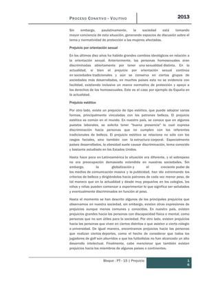 PROCESO CONATIVO - VOLITIVO 2013
Bloque : PT - 15 | Prejuicio 1
6
Sin embargo, paulatinamente, la sociedad está tomando
mayor conciencia de esta situación, generando espacios de discusión sobre el
tema y normatividad de protección a las mujeres afectadas.
Prejuicio por orientación sexual
En los últimos diez años ha habido grandes cambios ideológicos en relación a
la orientación sexual. Anteriormente, las personas homosexuales eran
discriminadas abiertamente por tener una sexualidad distinta. En la
actualidad, si bien el prejuicio por orientación sexual continúa
en sociedades tradicionales y aún se conserva en ciertos grupos de
sociedades más desarrolladas, en muchos países esto no se evidencia con
facilidad, existiendo inclusive un marco normativo de protección y apoyo a
los derechos de los homosexuales. Este es el caso por ejemplo de España en
la actualidad.
Prejuicio estético
Por otro lado, existe un prejuicio de tipo estético, que puede adoptar varias
formas, principalmente vinculadas con los patrones belleza. El prejuicio
estético es común en el mundo. En nuestro país, se conoce que en algunos
puestos laborales, se solicita tener "buena presencia" lo cual expresa
discriminación hacia personas que no cumplen con los referentes
tradicionales de belleza. El prejuicio estético se relaciona no sólo con los
rasgos faciales, sino también con la estructura corporal. Especialmente
países desarrollados, la obesidad suele causar discriminación, tema conocido
y bastante estudiado en los Estados Unidos.
Hasta hace poco en Latinoamérica la situación era diferente, y el sobrepeso
no era preocupación demasiado extendida en nuestras sociedades. Sin
embargo, la globalización y el creciente poder de
los medios de comunicación masiva y la publicidad, han ido extremando los
criterios de belleza y dirigiéndolos hacia patrones de cada vez menor peso, de
tal manera que en la actualidad y desde muy pequeños en los colegios, los
niños y niñas pueden comenzar a experimentar lo que significa ser señalados
y eventualmente discriminados en función al peso.
Hasta el momento se han descrito algunos de los principales prejuicios que
observamos en nuestra sociedad, sin embargo, existen otras expresiones de
prejuicios aunque menos comunes y conocidas. En nuestro país, existen
prejuicios grandes hacia las personas con discapacidad física o mental, como
personas que no son útiles para la sociedad. Por otro lado, existen prejuicios
hacia las personas que viven en ciertos distritos o que asisten a cierto colegio
o universidad. De igual manera, encontramos prejuicios hacia las personas
que realizan ciertos deportes, como el hecho de considerar que todos los
jugadores de golf son aburridos o que los futbolistas no han alcanzado un alto
desarrollo intelectual. Finalmente, cabe mencionar que también existen
prejuicios hacia los miembros de algunos países o continentes.
 