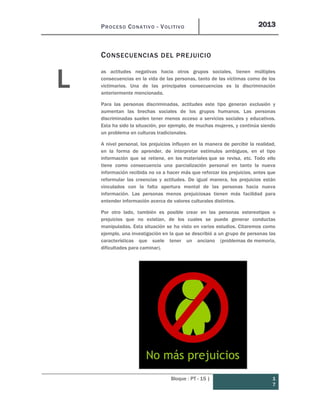 PROCESO CONATIVO - VOLITIVO 2013
Bloque : PT - 15 | 1
7
CONSECUENCIAS DEL PREJUICIO
as actitudes negativas hacia otros grupos sociales, tienen múltiples
consecuencias en la vida de las personas, tanto de las víctimas como de los
victimarios. Una de las principales consecuencias es la discriminación
anteriormente mencionada.
Para las personas discriminadas, actitudes este tipo generan exclusión y
aumentan las brechas sociales de los grupos humanos. Las personas
discriminadas suelen tener menos acceso a servicios sociales y educativos.
Esta ha sido la situación, por ejemplo, de muchas mujeres, y continúa siendo
un problema en culturas tradicionales.
A nivel personal, los prejuicios influyen en la manera de percibir la realidad,
en la forma de aprender, de interpretar estímulos ambiguos, en el tipo
información que se retiene, en los materiales que se revisa, etc. Todo ello
tiene como consecuencia una parcialización personal en tanto la nueva
información recibida no va a hacer más que reforzar los prejuicios, antes que
reformular las creencias y actitudes. De igual manera, los prejuicios están
vinculados con la falta apertura mental de las personas hacia nueva
información. Las personas menos prejuiciosas tienen más facilidad para
entender información acerca de valores culturales distintos.
Por otro lado, también es posible crear en las personas estereotipos o
prejuicios que no existían, de los cuales se puede generar conductas
manipuladas. Esta situación se ha visto en varios estudios. Citaremos como
ejemplo, una investigación en la que se describió a un grupo de personas las
características que suele tener un anciano (problemas de memoria,
dificultades para caminar).
L
 