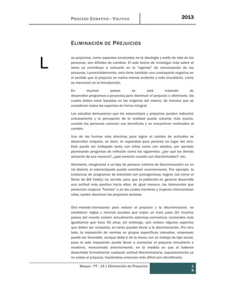 PROCESO CONATIVO - VOLITIVO 2013
Bloque : PT - 15 | Eliminación de Prejuicios 1
8
ELIMINACIÓN DE PREJUICIOS
os prejuicios, como aspectos enraizados en la ideología y estilo de vida de las
personas, son difíciles de cambiar. El solo hecho de investigar más sobre el
tema ya contribuye a colocarlo en la "agenda" de conversación de las
personas. Lamentablemente, esto tiene también una contraparte negativa en
el sentido que el prejuicio se vuelve menos evidente o más encubierto, como
se mencionó en la Introducción.
En muchos países se está tratando de
desarrollar programas o proyectos para disminuir el prejuicio o eliminarlo, los
cuales deben estar basados en los orígenes del mismo, de manera que se
consideren todos los aspectos de forma integral.
Los estudios demuestran que los estereotipos y prejuicios pueden reducirse
exitosamente y la percepción de la realidad puede volverse más exacta,
cuando las personas conocen sus beneficios y se encuentran motivadas al
cambio.
Una de las formas más efectivas para lograr el cambio de actitudes es
desarrollar empatía, es decir, la capacidad para ponerse en lugar del otro.
Esto puede ser trabajado tanto con niños como con adultos, por ejemplo
planteando preguntas de reflexión como las siguientes: ¿por qué los demás
actuarán de esa manera?, ¿qué sentirán cuando son discriminados?, etc.
Asimismo, imaginarse a un tipo de persona (víctima de discriminación) en un
rol distinto al estereotipado puede contribuir enormemente. Por ejemplo, la
existencia de programas de televisión con protagonistas negros (tal como el
Show de Bill Cosby) ha servido para que la población en general desarrolle
una actitud más positiva hacia ellos; de igual manera, las telenovelas que
presentan mujeres "fuertes" o en las cuales hombres y mujeres intercambian
roles, suelen disminuir los prejuicios sexistas
Otro método interesante para reducir el prejuicio y la discriminación, es
establecer reglas y normas sociales que exijan un trato justo (En muchos
países del mundo existen actualmente sistemas normativos nacionales más
igualitarios que hace 50 años; sin embargo, aún existen algunos aspectos
que deben ser revisados, en tanto pueden llevar a la discriminación. Por otro
lado, la imposición de normas en grupos específicos (escuelas, empresas)
puede ser favorable, aunque debe ir de la mano con un trabajo de tipo social,
pues la sola imposición puede llevar a aumentar el prejuicio encubierto o
moderno, mencionado anteriormente, en la medida en que al haberse
desechado formalmente cualquier actitud discriminatoria, supuestamente ya
no existe el prejuicio, haciéndose entonces más difícil aún identificarlo.
L
 
