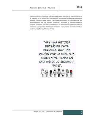 PROCESO CONATIVO - VOLITIVO 2013
Bloque : PT - 15 | Eliminación de Prejuicios 1
9
Definitivamente, el método más adecuado para disminuir la discriminación y
el prejuicio es la educación. Para algunos psicólogos sociales es importante
enseñar a identificar los valores y actitudes personales, así como analizar las
inconsistencias en los valores, creencias, actitudes y comportamientos
propios. Asimismo, una educación basada en la aceptación y tolerancia hacia
opiniones y propuestas distintas o contrarias a las propias pueden contribuir
a eliminarlo (Morris y Maisto, 2001).
 