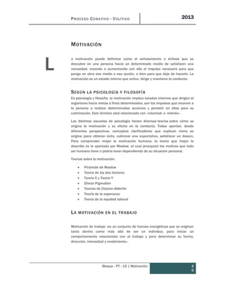 PROCESO CONATIVO - VOLITIVO 2013
Bloque : PT - 15 | Motivación 2
0
MOTIVACIÓN
a motivación puede definirse como el señalamiento o énfasis que se
descubre en una persona hacia un determinado medio de satisfacer una
necesidad, creando o aumentando con ello el impulso necesario para que
ponga en obra ese medio o esa acción, o bien para que deje de hacerlo. La
motivación es un estado interno que activa, dirige y mantiene la conducta.
SEGÚN LA PSICOLOGÍA Y FILOSOFÍA
En psicología y filosofía, la motivación implica estados internos que dirigen el
organismo hacia metas o fines determinados; son los impulsos que mueven a
la persona a realizar determinadas acciones y persistir en ellas para su
culminación. Este término está relacionado con «voluntad» e «interés».
Las distintas escuelas de psicología tienen diversas teorías sobre cómo se
origina la motivación y su efecto en la conducta. Todas aportan, desde
diferentes perspectivas, conceptos clarificadores que explican cómo se
origina (para obtener éxito, culminar una expectativa, satisfacer un deseo).
Para comprender mejor la motivación humana, la teoría que mejor la
describe es la aportada por Maslow, el cual jerarquizó los motivos que todo
ser humano tiene o podría tener dependiendo de su situación personal.
Teorías sobre la motivación:
 Pirámide de Maslow
 Teoría de los dos factores
 Teoría X y Teoría Y
 Efecto Pigmalión
 Teorías de Clayton Alderfer
 Teoría de la esperanza
 Teoría de la equidad laboral
LA MOTIVACIÓN EN EL TRABAJO
Motivación de trabajo «es un conjunto de fuerzas energéticas que se originan
tanto dentro como más allá de ser un individuo, para iniciar un
comportamiento relacionado con el trabajo y para determinar su forma,
dirección, intensidad y rendimiento».
L
 
