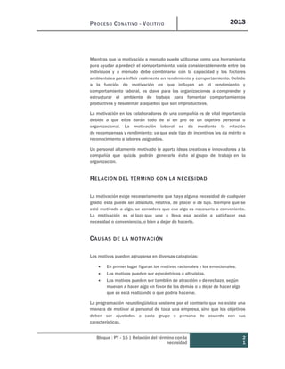 PROCESO CONATIVO - VOLITIVO 2013
Bloque : PT - 15 | Relación del término con la
necesidad
2
1
Mientras que la motivación a menudo puede utilizarse como una herramienta
para ayudar a predecir el comportamiento, varía considerablemente entre los
individuos y a menudo debe combinarse con la capacidad y los factores
ambientales para influir realmente en rendimiento y comportamiento. Debido
a la función de motivación en que influyen en el rendimiento y
comportamiento laboral, es clave para las organizaciones a comprender y
estructurar el ambiente de trabajo para fomentar comportamientos
productivos y desalentar a aquellos que son improductivos.
La motivación en los colaboradores de una compañía es de vital importancia
debido a que ellos darán todo de sí en pro de un objetivo personal u
organizacional. La motivación laboral se da mediante la relación
de recompensas y rendimiento; ya que este tipo de incentivos les da mérito o
reconocimiento a labores asignadas.
Un personal altamente motivado le aporta ideas creativas e innovadoras a la
compañía que quizás podrán generarle éxito al grupo de trabajo en la
organización.
RELACIÓN DEL TÉRMINO CON LA NECESIDAD
La motivación exige necesariamente que haya alguna necesidad de cualquier
grado; ésta puede ser absoluta, relativa, de placer o de lujo. Siempre que se
esté motivado a algo, se considera que ese algo es necesario o conveniente.
La motivación es el lazo que une o lleva esa acción a satisfacer esa
necesidad o conveniencia, o bien a dejar de hacerlo.
CAUSAS DE LA MOTIVACIÓN
Los motivos pueden agruparse en diversas categorías:
 En primer lugar figuran los motivos racionales y los emocionales.
 Los motivos pueden ser egocéntricos o altruistas.
 Los motivos pueden ser también de atracción o de rechazo, según
muevan a hacer algo en favor de los demás o a dejar de hacer algo
que se está realizando o que podría hacerse.
La programación neurolingüística sostiene por el contrario que no existe una
manera de motivar al personal de toda una empresa, sino que los objetivos
deben ser ajustados a cada grupo o persona de acuerdo con sus
características.
 