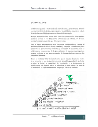 PROCESO CONATIVO - VOLITIVO 2013
Bloque : PT - 15 | Desmotivación 2
2
DESMOTIVACIÓN
Un término opuesto a motivación es desmotivación, generalmente definido
como un sentimiento de desesperanza ante los obstáculos o como un estado
de angustia y pérdida de entusiasmo, disposición o energía.
Aunque la desmotivación puede verse como una consecuencia normal en las
personas cuando se ven bloqueados o limitados sus anhelos por diversas
causas, tiene consecuencias que deben prevenirse.
Para el Renny Yagosessky,Ph.D en Psicología, Conferencista y Escritor, la
desmotivación es un estado interior limitador y complejo, caracterizado por la
presencia de pensamientos limitantes y sensación de desánimo, que se
origina como consecuencia de la generalización de experiencias negativas,
propias o ajenas, y una auto-percepción de incapacidad para generar los
resultados deseados.
Desde su punto de vista, la desmotivación puede resultar claramente nociva
si se convierte en una tendencia recurrente o estable, pues tiende a afectar
la salud, a limitar la capacidad de vinculación y a desfavorecer la
productividad por cuanto afecta la confianza en uno mismo, el flujo de
la creatividad, la capacidad de tomar riesgos y la fuerza de voluntad.
 