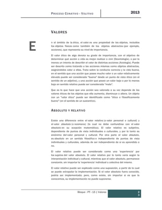 PROCESO CONATIVO - VOLITIVO 2013
Bloque : PT - 15 | Valores 2
3
VALORES
n el ámbito de la ética, el valor es una propiedad de los objetos, incluidos
los objetos físicos como también de los objetos abstractos (por ejemplo,
acciones), que representa su nivel de importancia.
El valor ético de algo denota su grado de importancia, con el objetivo de
determinar qué acción o vida es mejor realizar o vivir (Deontología), o por lo
menos un intento de describir el valor de distintas acciones (Axiología). Puede
ser descrito como tratando a las acciones mismas como objetos abstractos,
asignándoles valor a ellas. Trata sobre la conducta correcta y la vida buena,
en el sentido que una acción que posee mucho valor o un valor relativamente
elevado puede ser considerada "buena" desde un punto de vista ético (en el
sentido de un adjetivo), y una acción que posee un valor bajo o por lo menos
bajo en sentido relativo puede ser considerada "mala".
Que es lo que hace que una acción sea valorada a su vez depende de los
valores éticos de los objetos que ella aumenta, disminuye o altera. Un objeto
con un "valor ético" puede ser identificado como "ético o filosóficamente
bueno" (en el sentido de un sustantivo).
ABSOLUTO Y RELATIVO
Existe una diferencia entre el valor relativo (o valor personal o cultural) y
el valor absoluto (o noúmeno) (lo cual no debe confundirse con el valor
absoluto en su acepción matemática). El valor relativo es subjetivo,
dependiente de puntos de vista individuales o culturales, y por lo tanto es
sinónimo del valor personal y cultural. Por otra parte el valor absoluto,
es absoluto en un sentido filosófico e independiente de puntos de vista
individuales y culturales, además de ser independiente de si es aprendido o
no.
El valor relativo puede ser considerado como una 'experiencia' por
los sujetos del valor absoluto. El valor relativo por lo tanto varía según la
interpretación individual y cultural, mientras que el valor absoluto, permanece
constante, sin importar la 'experiencia' individual o colectiva del mismo.
El valor relativo puede ser explicado como una suposición, a partir de la cual
se puede extrapolar la implementación. Si el valor absoluto fuera conocido,
podría ser implementado; pero, como existe, sin importar si es que lo
conocemos, su implementación no puede suponerse.
E
 