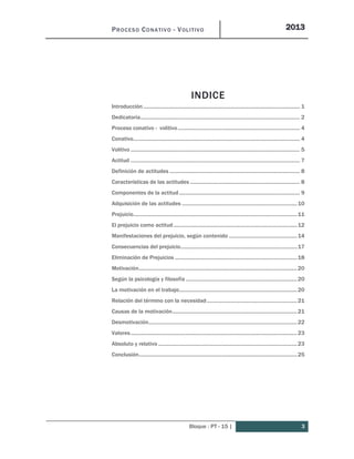 PROCESO CONATIVO - VOLITIVO 2013
Bloque : PT - 15 | 3
INDICE
Introducción................................................................................................................. 1
Dedicatoria................................................................................................................... 2
Proceso conativo - volitivo........................................................................................ 4
Conativo........................................................................................................................ 4
Volitivo .......................................................................................................................... 5
Actitud .......................................................................................................................... 7
Definición de actitudes .............................................................................................. 8
Características de las actitudes ............................................................................... 8
Componentes de la actitud....................................................................................... 9
Adquisición de las actitudes ...................................................................................10
Prejuicio......................................................................................................................11
El prejuicio como actitud.........................................................................................12
Manifestaciones del prejuicio, según contenido .................................................14
Consecuencias del prejuicio....................................................................................17
Eliminación de Prejuicios ........................................................................................18
Motivación..................................................................................................................20
Según la psicología y filosofía ................................................................................20
La motivación en el trabajo.....................................................................................20
Relación del término con la necesidad.................................................................21
Causas de la motivación..........................................................................................21
Desmotivación...........................................................................................................22
Valores........................................................................................................................23
Absoluto y relativo ....................................................................................................23
Conclusión..................................................................................................................25
 