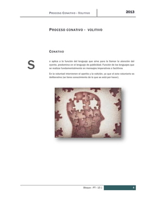 PROCESO CONATIVO - VOLITIVO 2013
Bloque : PT - 15 | 4
PROCESO CONATIVO - VOLITIVO
CONATIVO
e aplica a la función del lenguaje que sirve para la llamar la atención del
oyente, predomina en el lenguaje de publicidad. Función de los lenguajes que
se realizar fundamentalmente en mensajes imperativos o factitivos
En la voluntad intervienen el apetito y la volición, ya que el acto voluntario es
deliberativo (se tiene conocimiento de lo que se está por hacer).
S
 