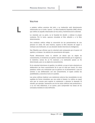 PROCESO CONATIVO - VOLITIVO 2013
Bloque : PT - 15 | 5
VOLITIVO
a palabra volitivo proviene del latín y su traducción está directamente
relacionada con el verbo “querer”. La Real Academia Española (RAE) afirma
que volitivo es aquello relacionado con los actos y fenómenos de la voluntad.
La voluntad, por su parte, es la facultad de decidir y ordenar la propia
conducta. Por lo tanto, aparece vinculada al libre albedrío y a la libre
determinación.
Una conducta volitiva refleja la concreción de los pensamientos de una
persona en actos. De esta manera, supone la libre elección de seguir o
rechazar una inclinación, en una decisión donde interviene la inteligencia.
Hay filósofos que afirman que la voluntad está compuesta por el querer (el
apetito) y el desear (la volición) de conocimiento del sujeto.
Puede diferenciarse entre la volición (el deseo que es objeto de
conocimiento), la tendencia (el apetito natural determinado por lo orgánico y
lo instintivo; carece de un fin racional) y la inclinación (posee un fin
determinado, pero no es objeto de conocimiento).
En la voluntad intervienen el apetito y la volición, ya que el acto voluntario es
deliberativo (se tiene conocimiento de lo que se está por hacer). En otras
palabras: existe una motivación que se genera en el pensamiento y que se
somete a una deliberación; con ese conocimiento, el sujeto analiza las
posibilidades y concreta el acto en cuestión.
Los actos volitivos implican una resistencia externa (las necesidades no son
suplidas de forma inmediata; por eso existe el deseo). Lo volitivo es aquel
acto que se encara para superar la resistencia y alcanzar lo deseado. El
estudio, por ejemplo, representa uno de los actos volitivos más productivos y
a su vez más didácticos, si se quiere, para comprender las bases de los
conceptos tratados en esta definición.
L
 