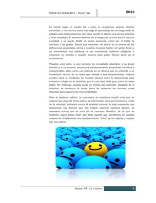PROCESO CONATIVO - VOLITIVO 2013
Bloque : PT - 15 | Volitivo 6
En primer lugar, el mundo tal y como lo conocemos quienes vivimos
sometidos a un sistema social nos exige el aprendizaje de una larga serie de
códigos para desenvolvernos con éxito, siendo el idioma uno de los primeros
y más complejos. El correcto dominio de la lengua es la clave para la vida en
sociedad, y se puede dividir en varias porciones, como ser el habla, la
escritura y los gestos. Desde que nacemos, sin entrar en el terreno de las
deficiencias sensoriales, oímos a nuestros mayores hablar, reír, gritar, llorar, y
no entendemos sus palabras ni sus emociones; estamos obligados a
encontrar un sentido a nuestro entorno para poder formar parte de él
activamente.
Pasados unos años, si una persona ha conseguido adaptarse a su grupo
familiar y a su entorno, encontrará constantemente situaciones extrañas e
indescifrables, tales como una película en un idioma que no entiende o un
comentario acerca de un tema que excede a sus conocimientos. Nuestro
cerebro tiene la tendencia de hacerse camino entre lo desconocido para
encontrar refugio en lo conocido, por lo cual deja atrás gran parte de estos
datos. Sin embargo, cuando surge un interés por aprender, producto de la
voluntad, se comienza la ardua tarea de enfrentar las barreras antes
descritas para adquirir una nueva habilidad.
Para el realismo volitivo, la conciencia se considera mucho más que un
espacio que aloja de forma pasiva la información, sino que funciona a través
de la voluntad, luchando contra la realidad externa, la cual representa esa
resistencia, esa barrera que nos impide alcanzar nuestros deseos. Es
necesario aclarar que se trata de un concepto filosófico, de un tipo de
realismo, cuyas bases dicen que todo aquello que percibimos de nuestro
entorno es simplemente una representación “falsa” de los objetos y sujetos
que nos rodean.
 