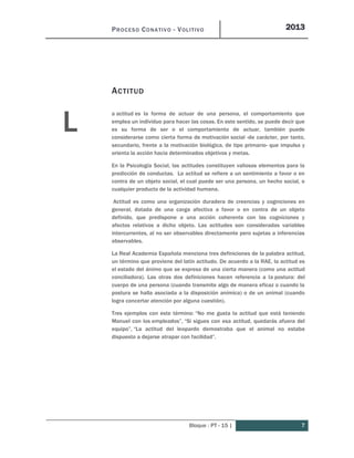 PROCESO CONATIVO - VOLITIVO 2013
Bloque : PT - 15 | 7
ACTITUD
a actitud es la forma de actuar de una persona, el comportamiento que
emplea un individuo para hacer las cosas. En este sentido, se puede decir que
es su forma de ser o el comportamiento de actuar, también puede
considerarse como cierta forma de motivación social -de carácter, por tanto,
secundario, frente a la motivación biológica, de tipo primario- que impulsa y
orienta la acción hacia determinados objetivos y metas.
En la Psicología Social, las actitudes constituyen valiosos elementos para la
predicción de conductas. La actitud se refiere a un sentimiento a favor o en
contra de un objeto social, el cual puede ser una persona, un hecho social, o
cualquier producto de la actividad humana.
Actitud es como una organización duradera de creencias y cogniciones en
general, dotada de una carga afectiva a favor o en contra de un objeto
definido, que predispone a una acción coherente con las cogniciones y
afectos relativos a dicho objeto. Las actitudes son consideradas variables
intercurrentes, al no ser observables directamente pero sujetas a inferencias
observables.
La Real Academia Española menciona tres definiciones de la palabra actitud,
un término que proviene del latín actitudo. De acuerdo a la RAE, la actitud es
el estado del ánimo que se expresa de una cierta manera (como una actitud
conciliadora). Las otras dos definiciones hacen referencia a la postura: del
cuerpo de una persona (cuando transmite algo de manera eficaz o cuando la
postura se halla asociada a la disposición anímica) o de un animal (cuando
logra concertar atención por alguna cuestión).
Tres ejemplos con este término: “No me gusta la actitud que está teniendo
Manuel con los empleados”, “Si sigues con esa actitud, quedarás afuera del
equipo”, “La actitud del leopardo demostraba que el animal no estaba
dispuesto a dejarse atrapar con facilidad”.
L
 