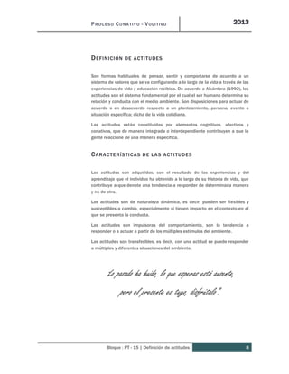 PROCESO CONATIVO - VOLITIVO 2013
Bloque : PT - 15 | Definición de actitudes 8
DEFINICIÓN DE ACTITUDES
Son formas habituales de pensar, sentir y comportarse de acuerdo a un
sistema de valores que se va configurando a lo largo de la vida a través de las
experiencias de vida y educación recibida. De acuerdo a Alcántara (1992), las
actitudes son el sistema fundamental por el cual el ser humano determina su
relación y conducta con el medio ambiente. Son disposiciones para actuar de
acuerdo o en desacuerdo respecto a un planteamiento, persona, evento o
situación específica; dicha de la vida cotidiana.
Las actitudes están constituidas por elementos cognitivos, afectivos y
conativos, que de manera integrada o interdependiente contribuyen a que la
gente reaccione de una manera específica.
CARACTERÍSTICAS DE LAS ACTITUDES
Las actitudes son adquiridas, son el resultado de las experiencias y del
aprendizaje que el individuo ha obtenido a lo largo de su historia de vida, que
contribuye a que denote una tendencia a responder de determinada manera
y no de otra.
Las actitudes son de naturaleza dinámica, es decir, pueden ser flexibles y
susceptibles a cambio, especialmente si tienen impacto en el contexto en el
que se presenta la conducta.
Las actitudes son impulsoras del comportamiento, son la tendencia a
responder o a actuar a partir de los múltiples estímulos del ambiente.
Las actitudes son transferibles, es decir, con una actitud se puede responder
a múltiples y diferentes situaciones del ambiente.
“Lo pasado ha huido, lo que esperas está ausente,
pero el presente es tuyo, disfrútalo”.
 