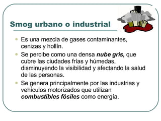 Smog urbano o industrial Es una mezcla de gases contaminantes, cenizas y hollín. Se percibe como una densa  nube gris,  que cubre las ciudades frías y húmedas, disminuyendo la visibilidad y afectando la salud de las personas. Se genera principalmente por las industrias y vehículos motorizados que utilizan  combustibles fósiles  como energía. 