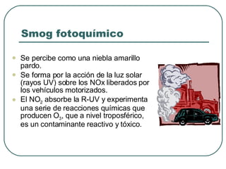 Smog fotoquímico Se percibe como una niebla amarillo pardo. Se forma por la acción de la luz solar (rayos UV) sobre los NOx liberados por los vehículos motorizados. El NO 2  absorbe la R-UV y experimenta una serie de reacciones químicas que producen O 3 , que a nivel troposférico, es un contaminante reactivo y tóxico. 