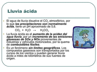 Lluvia ácida El agua de lluvia disuelve el CO 2  atmosférico, por lo que  las precipitaciones son normalmente ácida , tiene un pH aproximado de 5,6. CO 2   +  H 2 O  ->  H 2 CO 3 La lluvia ácida es el  aumento de la acidez del agua lluvia , por un  incremento de las emisiones gaseosas de SOx y NOx  provenientes de industrias y vehículos motorizados, por la quema de  combustibles fósiles . Es un fenómeno  sin límites geográficos . Los compuestos gaseosos son transportados por los cursos de los vientos y pueden generar lluvia ácida a miles de kilómetros de sus fuentes de origen. 