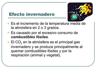 Efecto invernadero Es el incremento de la temperatura media de la atmósfera en 2 o 3 grados. Es causado por el excesivo consumo de  combustibles fósiles .  El CO 2  en la atmósfera es el principal gas invernadero y se produce principalmente al quemar combustibles fósiles y por la respiración (animal y vegetal). 