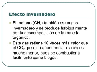 Efecto invernadero El metano (CH 4 ) también es un gas invernadero y se produce habitualmente por la descomposición de la materia orgánica. Este gas retiene 10 veces más calor que el CO 2 , pero su abundancia relativa es mucho menor, pues se combustiona fácilmente como biogás.  