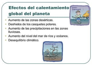 Efectos del calentamiento global del planeta Aumento de las zonas desérticas. Deshielos de los casquetes polares. Aumento de las precipitaciones en las zonas lluviosas. Aumento del nivel del mar de ríos y océanos. Desequilibrio climático. 