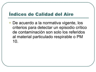 Índices de Calidad del Aire De acuerdo a la normativa vigente, los criterios para detectar un episodio crítico de contaminación son solo los referidos al material particulado respirable o PM 10.  