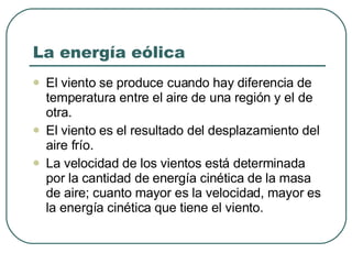 La energía eólica El viento se produce cuando hay diferencia de temperatura entre el aire de una región y el de otra. El viento es el resultado del desplazamiento del aire frío. La velocidad de los vientos está determinada por la cantidad de energía cinética de la masa de aire; cuanto mayor es la velocidad, mayor es la energía cinética que tiene el viento. 