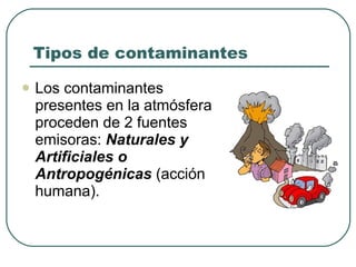 Tipos de contaminantes Los contaminantes presentes en la atmósfera proceden de 2 fuentes emisoras:  Naturales y Artificiales o Antropogénicas  (acción humana). 