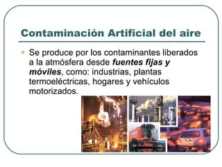 Contaminación Artificial del aire Se produce por los contaminantes liberados a la atmósfera desde  fuentes fijas y móviles , como: industrias, plantas termoeléctricas, hogares y vehículos motorizados. 