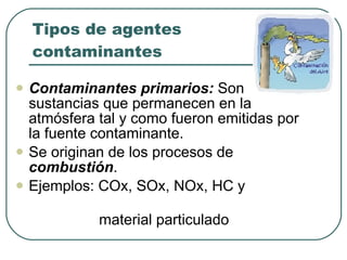 Tipos de agentes contaminantes Contaminantes primarios:  Son sustancias que permanecen en la atmósfera tal y como fueron emitidas por la fuente contaminante. Se originan de los procesos de  combustión . Ejemplos: COx, SOx, NOx, HC y  material particulado 