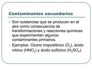 Contaminantes secundarios Son sustancias que se producen en el aire como consecuencia de transformaciones y reacciones químicas que experimentan algunos contaminantes primarios. Ejemplos: Ozono troposférico (O 3 ), ácido nítrico (HNO 3 ) y ácido sulfúrico (H 2 SO 4 ). 