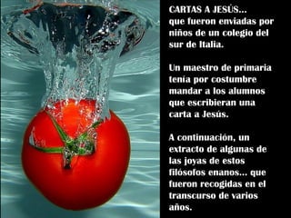 CARTAS A JESÚS...  que fueron enviadas por niños de un colegio del sur de Italia. Un maestro de primaria tenía por costumbre mandar a los alumnos que escribieran una  carta a Jesús. A continuación, un extracto de algunas de las joyas de estos filósofos enanos… que fueron recogidas en el transcurso de varios años. 