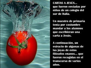 CARTAS A JESÚS...  que fueron enviadas por niños de un colegio del sur de Italia. Un maestro de primaria tenía por costumbre mandar a los alumnos que escribieran una  carta a Jesús. A continuación, un extracto de algunas de las joyas de estos filósofos enanos… que fueron recogidas en el transcurso de varios años. 