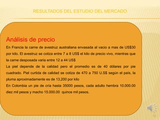 RESULTADOS DEL ESTUDIO DEL MERCADO
12
Análisis de precio
En Francia la carne de avestruz australiana envasada al vacio a mas de US$30
por kilo. El avestruz se cotiza entre 7 a 8 US$ el kilo de precio vivo, mientras que
la carne desposada varia entre 12 a 44 US$
La piel depende de la calidad pero el promedio es de 40 dólares por pie
cuadrado. Piel curtida de calidad se cotiza de 470 a 750 U.S$ según el país, la
pluma aproximadamente es de 13,200 por kilo
En Colombia un pie de cría hasta 35000 pesos, cada adulto hembra 10.000.00
diez mil pesos y macho 15.000.00 quince mil pesos.
 