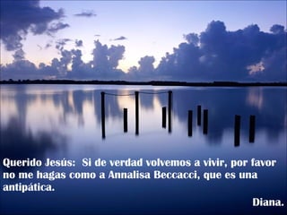 Querido Jesús:  Si de verdad volvemos a vivir, por favor no me hagas como a Annalisa Beccacci, que es una antipática. Diana. 
