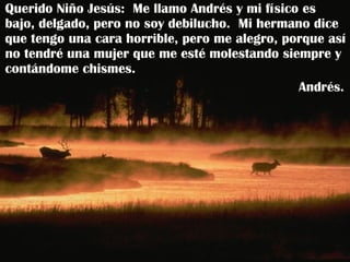 Querido Niño Jesús:  Me llamo Andrés y mi físico es bajo, delgado, pero no soy debilucho.  Mi hermano dice que tengo una cara horrible, pero me alegro, porque así no tendré una mujer que me esté molestando siempre y contándome chismes. Andrés.  