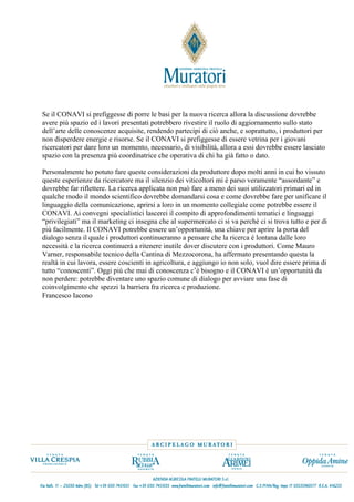 Se il CONAVI si prefiggesse di porre le basi per la nuova ricerca allora la discussione dovrebbe
avere più spazio ed i lavori presentati potrebbero rivestire il ruolo di aggiornamento sullo stato
dell’arte delle conoscenze acquisite, rendendo partecipi di ciò anche, e soprattutto, i produttori per
non disperdere energie e risorse. Se il CONAVI si prefiggesse di essere vetrina per i giovani
ricercatori per dare loro un momento, necessario, di visibilità, allora a essi dovrebbe essere lasciato
spazio con la presenza più coordinatrice che operativa di chi ha già fatto o dato.

Personalmente ho potuto fare queste considerazioni da produttore dopo molti anni in cui ho vissuto
queste esperienze da ricercatore ma il silenzio dei viticoltori mi è parso veramente “assordante” e
dovrebbe far riflettere. La ricerca applicata non può fare a meno dei suoi utilizzatori primari ed in
qualche modo il mondo scientifico dovrebbe domandarsi cosa e come dovrebbe fare per unificare il
linguaggio della comunicazione, aprirsi a loro in un momento collegiale come potrebbe essere il
CONAVI. Ai convegni specialistici lascerei il compito di approfondimenti tematici e linguaggi
“privilegiati” ma il marketing ci insegna che al supermercato ci si va perché ci si trova tutto e per di
più facilmente. Il CONAVI potrebbe essere un’opportunità, una chiave per aprire la porta del
dialogo senza il quale i produttori continueranno a pensare che la ricerca è lontana dalle loro
necessità e la ricerca continuerà a ritenere inutile dover discutere con i produttori. Come Mauro
Varner, responsabile tecnico della Cantina di Mezzocorona, ha affermato presentando questa la
realtà in cui lavora, essere coscienti in agricoltura, e aggiungo io non solo, vuol dire essere prima di
tutto “conoscenti”. Oggi più che mai di conoscenza c’è bisogno e il CONAVI è un’opportunità da
non perdere: potrebbe diventare uno spazio comune di dialogo per avviare una fase di
coinvolgimento che spezzi la barriera fra ricerca e produzione.
Francesco Iacono
 