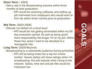 Ffffff
#
GOALS
Short Term: ( 2024)
• Get a Job in the Broadcasting industry within three
months of post graduation.
‣ KPI would be receiving callbacks and setting up
job interviews from employers who would want to
hire me within three months prior to graduation.
Mid Term: (2024-2028)
• Elevate my skillset on a local level
‣ KPI would be not getting terminated within my 90
day evaluation period. As well as being given
more responsibility the longer I'm at my job. Within
those four years I want to be elevated to a
managerial role.
Long Term: (2029-Beyond)
• Broadcasting to a nationwide audience during primetime
‣ KPI will be being hired into a top ten media
market. Viewer statics will show ratings when I’m
broadcasting, this will indicate what I bring to the
network. Salary, time slot and job title would be
indicators too.
 